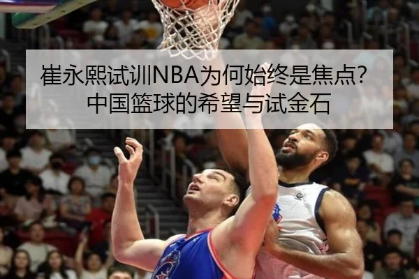 崔永熙试训NBA为何始终是焦点？中国篮球的希望与试金石